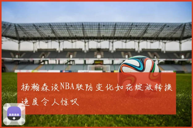 杨瀚森谈NBA联防变化如花绽放转换速度令人惊叹