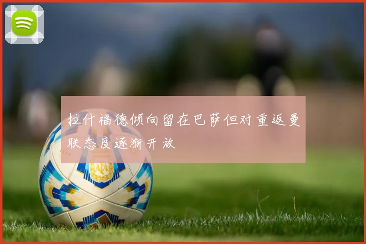 拉什福德倾向留在巴萨但对重返曼联态度逐渐开放