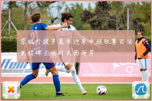 蓉城外援罗慕洛迎来中超联赛百场里程碑主场对决西海岸