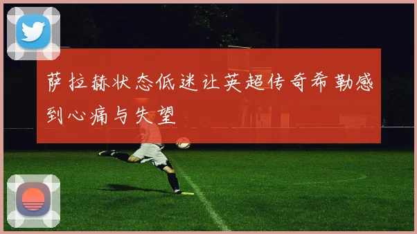 萨拉赫状态低迷让英超传奇希勒感到心痛与失望