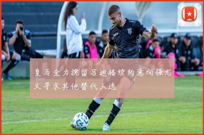 皇马全力挽留吕迪格续约意向强尤文寻求其他替代人选