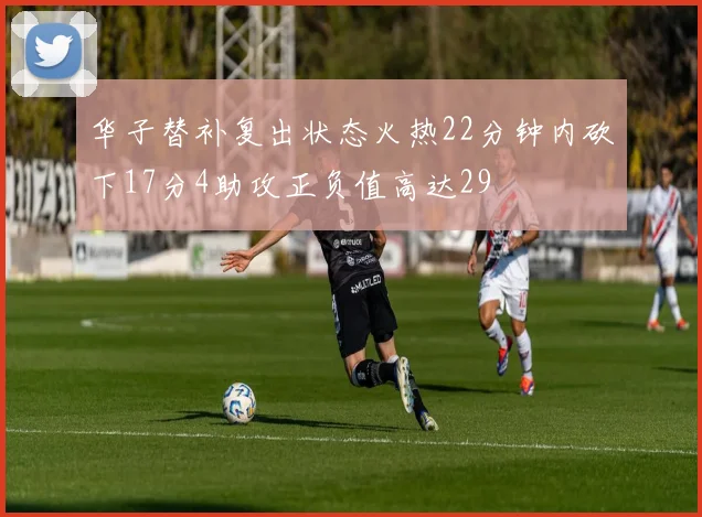 华子替补复出状态火热22分钟内砍下17分4助攻正负值高达29