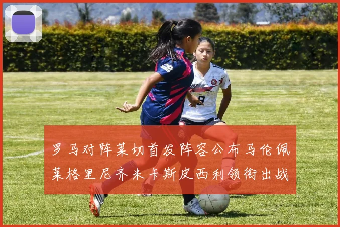 罗马对阵莱切首发阵容公布马伦佩莱格里尼齐米卡斯皮西利领衔出战