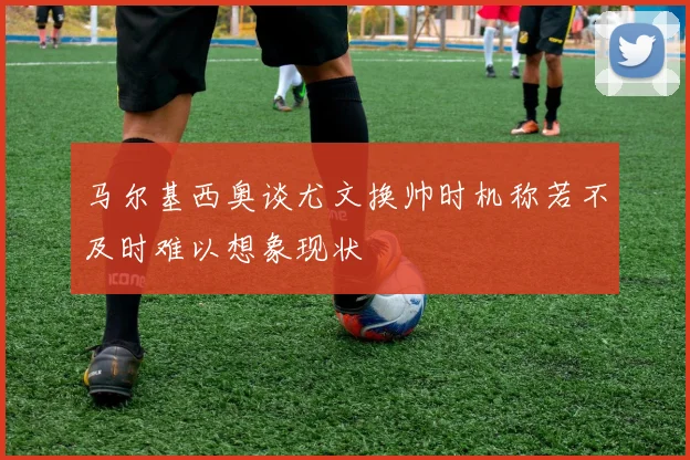 马尔基西奥谈尤文换帅时机称若不及时难以想象现状