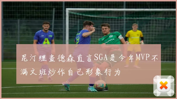 昆汀理查德森直言SGA是今年MVP不满文班炒作自己形象行为